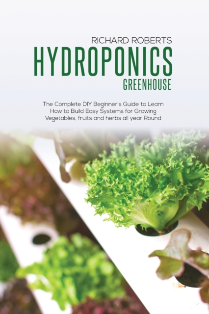 Hydroponics Greenhouse : The Complete DIY Beginner's Guide to Learn How to Build Easy Systems for Growing Vegetables Fruits and Herbs All Year Round, Paperback / softback Book