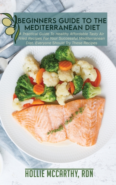 Beginners Guide To The Mediterranean Diet : A Practical Guide To Healthy Affordable Tasty Air Fried Recipes For Your Successful Mediterranean Diet. Everyone Should Try These Recipes, Hardback Book