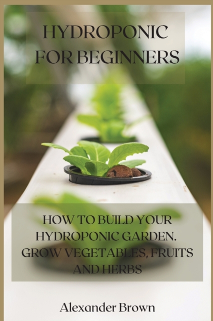 Hydroponic For Beginners : How to Build Your Hydroponic Garden. Grow Vegetables, Fruits and Herbs, Paperback / softback Book