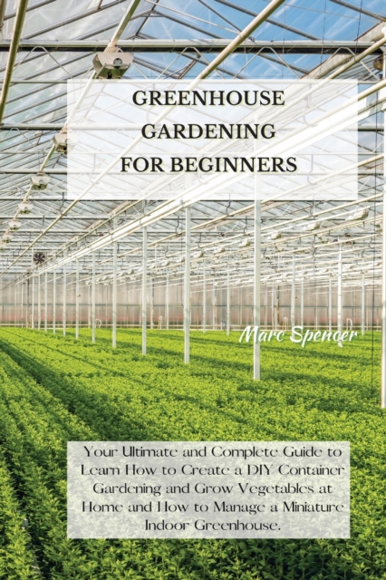 Greenhouse Gardening for Beginners : Your Ultimate and Complete Guide to Learn How to Create a DIY Container Gardening and Grow Vegetables at Home and How to Manage a Miniature Indoor Greenhouse., Paperback / softback Book