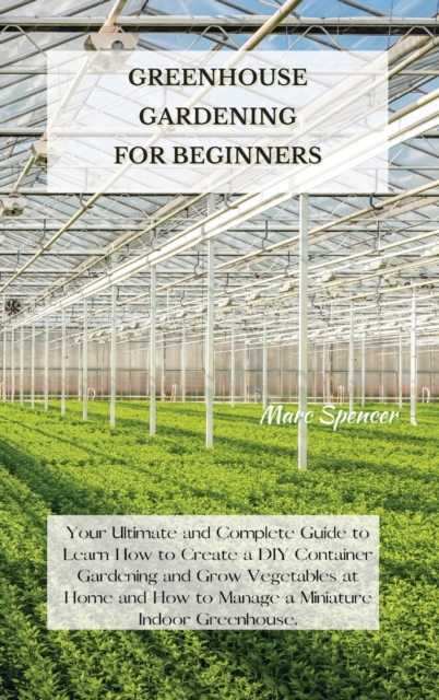 Greenhouse Gardening for Beginners : Your Ultimate and Complete Guide to Learn How to Create a DIY Container Gardening and Grow Vegetables at Home and How to Manage a Miniature Indoor Greenhouse., Hardback Book