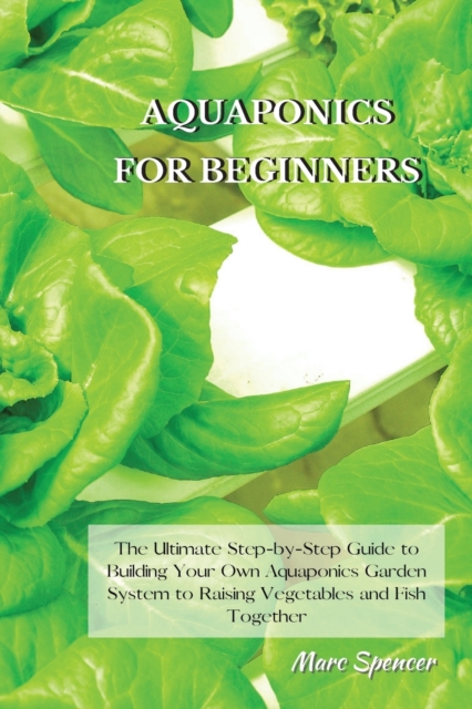 Aquaponics for Beginners : The Ultimate Step-by-Step Guide to Building Your Own Aquaponics Garden System to Raising Vegetables and Fish Together, Paperback / softback Book