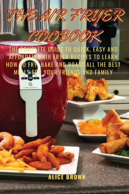 The Air Fryer Cookbook : The Complete guide to Quick, Easy and Affordable Air Fryer Recipes to Learn How to Fry, Bake and Roast all the Best Meals for Your Friends and family BY ALICE, Paperback / softback Book