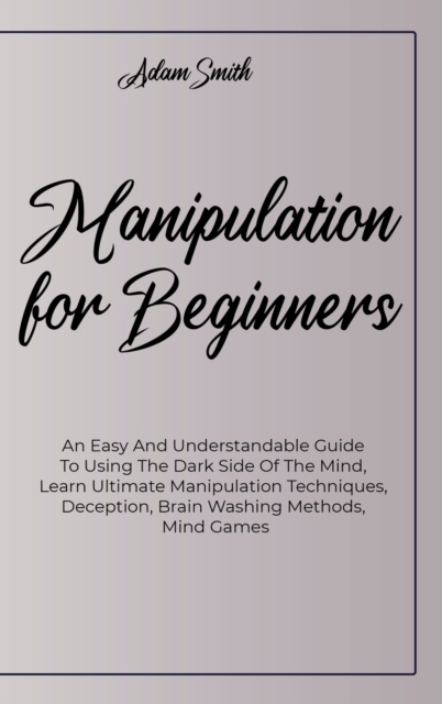 Manipulation For Beginners : An Easy And Understandable Guide To Using The Dark Side Of The Mind, Learn Ultimate Manipulation Techniques, Deception, Brain Washing Methods, Mind Games, Hardback Book