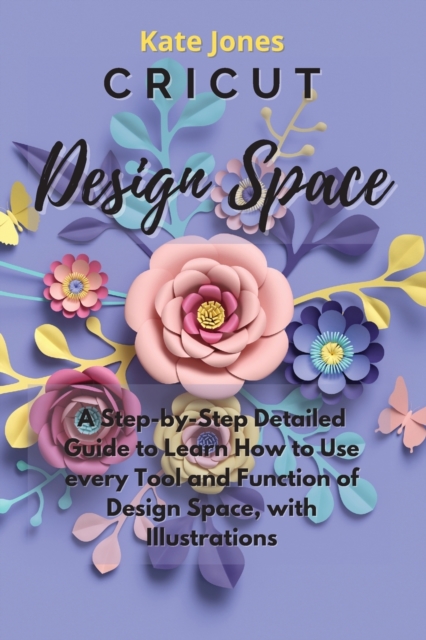 Cricut Design Space : A Step-by-Step Detailed Guide to Learn How to Use Every Tool and Function of Design Space, with Illustrations, Paperback / softback Book
