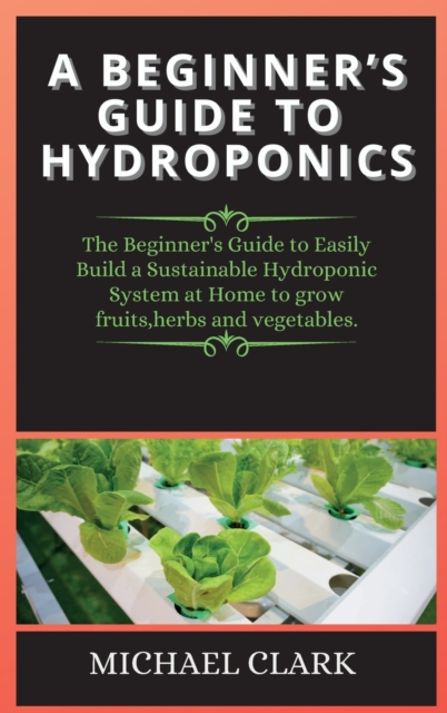 A Beginner's Guide to Hydroponics : The Beginner's Guide to Easily Build a Sustainable Hydroponic System at Home to grow fruits, herbs and vegetables., Hardback Book