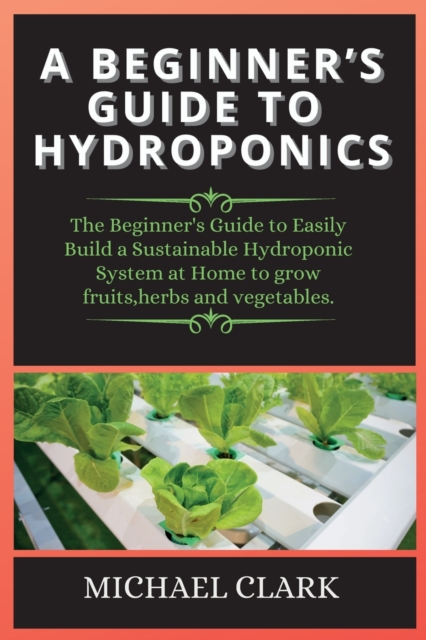 Hydroponics : The Beginner's Guide to Easily Build a Sustainable Hydroponic System at Home to grow fruits, herbs and vegetables., Paperback / softback Book