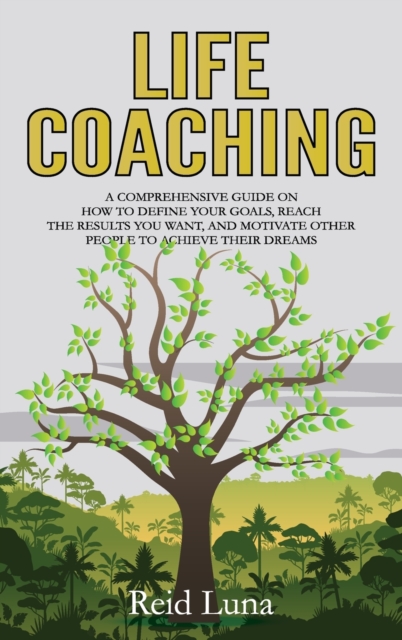 Life Coaching : A Comprehensive Guide on How to Define Your Goals, Reach the Results You Want, and Motivate Other People to Achieve Their Dreams, Hardback Book