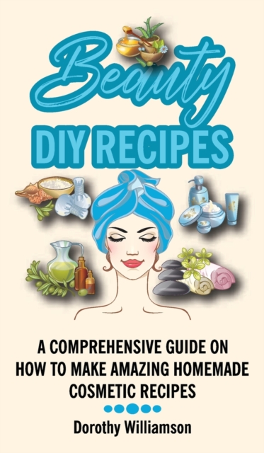 Beauty DIY Recipes : A Comprehensive Guide on How to Make Amazing Homemade Cosmetic Recipes, Hardback Book