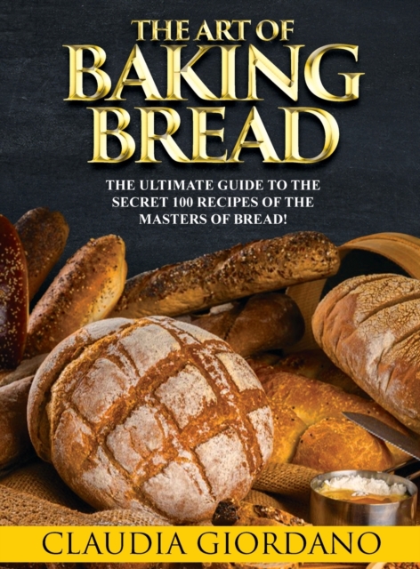 The Art of Baking Bread : The Ultimate Guide to the Secret 100 Recipes of the Masters of Bread!, Hardback Book