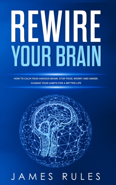 Rewire Your Brain : How to Calm your Anxious Brain. Stop Fear, Worry, and Anger. Change your Habits for a Better Life., Hardback Book