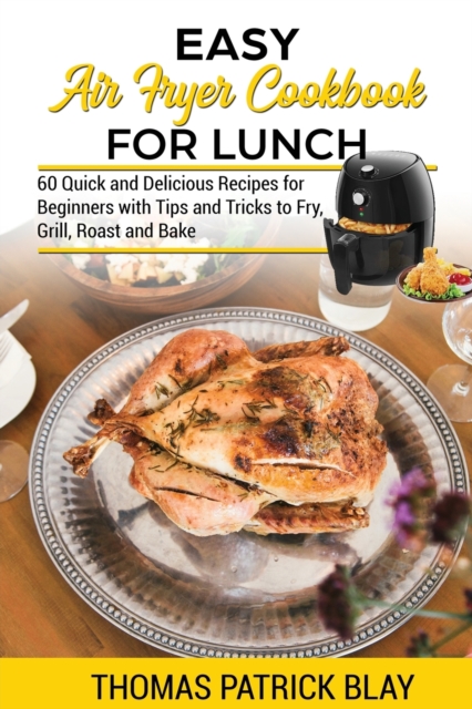 Easy Air Fryer Cookbook for Lunch : 60 Quick and Delicious Recipes for Beginners with Tips and Tricks to Fry, Grill, Roast and Bake, Paperback / softback Book