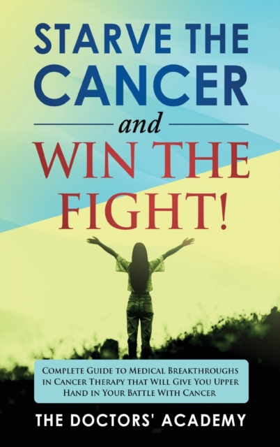Starve the Cancer and Win the Fight! : Complete Guide to Medical Breakthroughs in Cancer Therapy that Will Give You Upper Hand in Your Battle With Cancer, Hardback Book