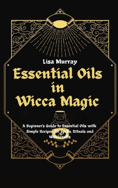 Essential Oils in Wicca Magic : A Beginner's Guide to Essential Oils with Simple Recipes for Spells, Rituals and Witchcrafts, Hardback Book
