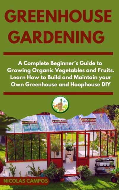 Greenhouse Gardening : A Complete Beginner's Guide to Growing Organic Vegetables and Fruits. Learn How to Build and Maintain your Own Greenhouse and Hoophouse, DIY, Hardback Book