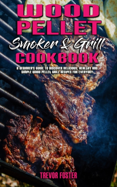 Wood Pellet Smoker and Grill Cookbook : A Beginner's Guide To Discover Delicious, Healthy and Simple Wood Pellet Grill Recipes for Everyday, Hardback Book