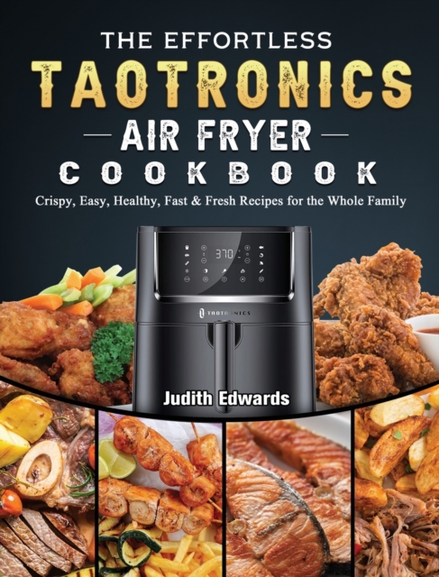 The Effortless TaoTronics Air Fryer Cookbook : Crispy, Easy, Healthy, Fast & Fresh Recipes for the Whole Family, Hardback Book