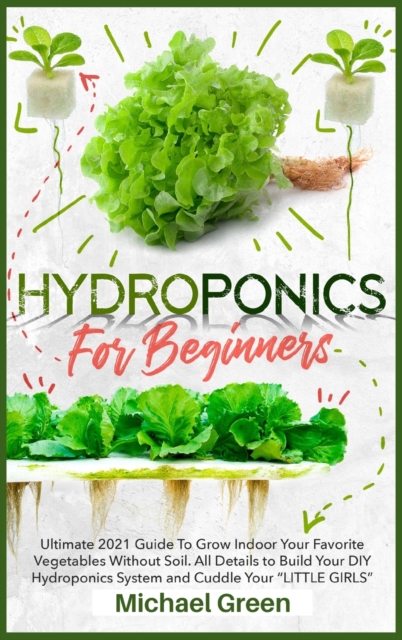 Hydroponics for Beginners : Ultimate 2021 Guide to Grow Indoor Your Favorite Vegetables Without Soil. All Details to Build Your DIY Hydroponics System and Cuddle Your "Little Girls", Hardback Book
