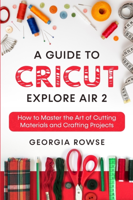 A Guide to Cricut Explore Air 2 : How to Master the Art of Cutting Materials and Crafting Projects, Paperback / softback Book