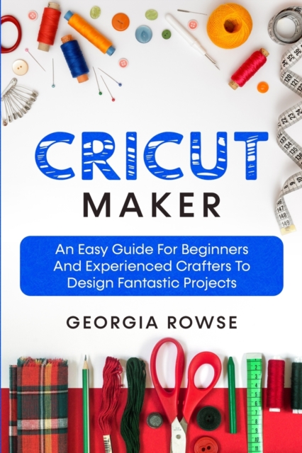 Cricut Maker : An Easy Guide for Beginners And Experienced Crafters to Design Fantastic Projects, Paperback / softback Book