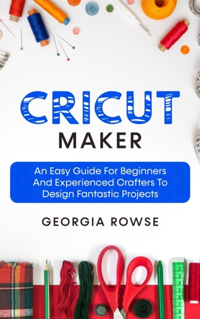 Cricut Maker : An Easy Guide for Beginners And Experienced Crafters to Design Fantastic Projects, Hardback Book