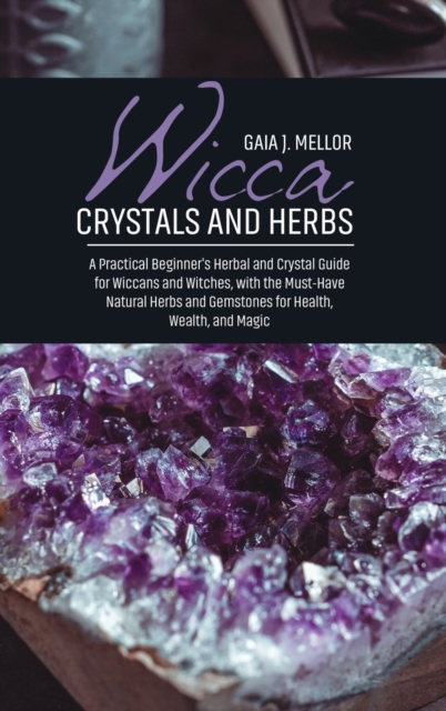 Wicca Crystals and Herbs : A Practical Beginner's Herbal and Crystal Guide for Wiccans and Witches, with the Must-Have Natural Herbs and Gemstones for Health, Wealth, and Magic, Hardback Book