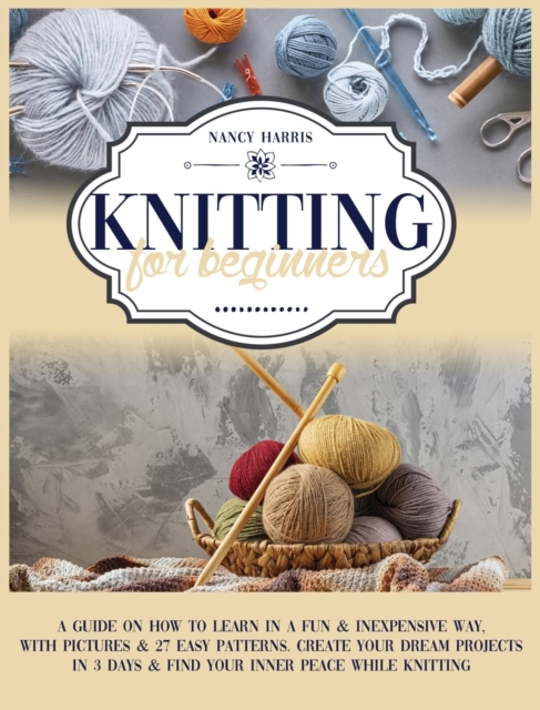 Knitting for Beginners : A Guide on How to Learn in a Fun & Inexpensive Way, With Pictures & 27 Easy Patterns. Create Your Dream Projects in 3 Days & Find Your Inner Peace While Knitting, Hardback Book