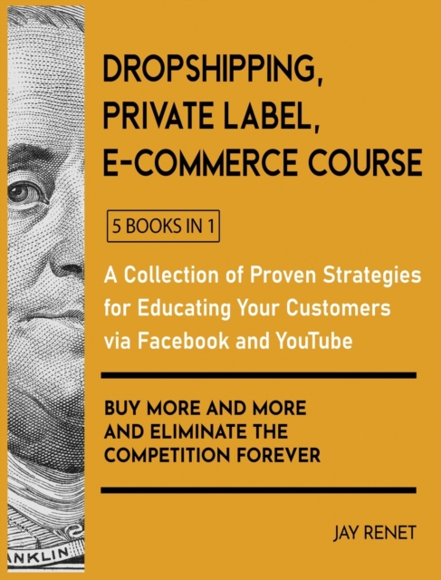 Dropshipping / Private Label / E-Commerce Course [5 Books in 1] : A Collection of Proven Strategies for Educating Your Customers via Facebook and YouTube to Buy More and More and Eliminate the Competi, Hardback Book