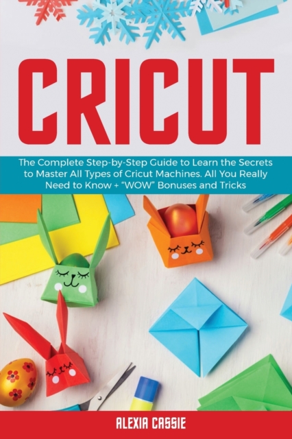 Cricut : The Complete Step-by-Step to Learn the Secrets to Master All Types of Cricut Machines. All You Need Really to Know + Wow Bonuses and Tricks, Paperback / softback Book