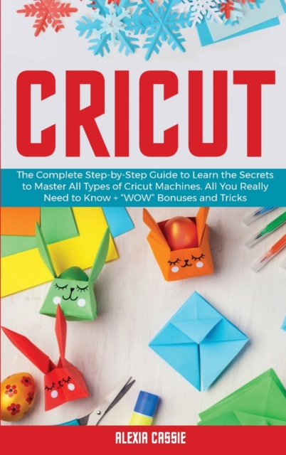Cricut : The Complete Step-by-Step Guide to Learn the Secrets to Master All Types of Cricut Machines. All You Need Really to Know + "Wow" Bonuses and Tricks, Hardback Book