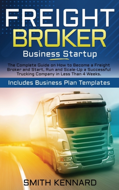 Freight Broker Business Startup : The Complete Guide on How to Become a Freight Broker and Start, Run and Scale-Up a Successful Trucking Company in Less Than 4 Weeks. Includes Business Plan Templates, Hardback Book