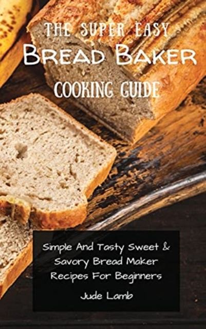 The Super Easy Bread Baker Cooking Guide : Simple And Tasty Sweet & Savory Bread Maker Recipes For Beginners, Hardback Book