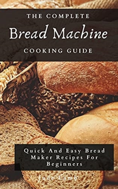 The Complete Bread Machine Cooking Guide : Quick And Easy Bread Maker Recipes For Beginners, Hardback Book