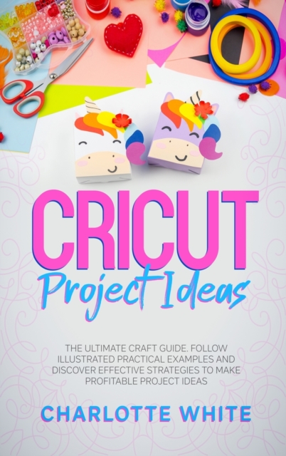 Cricut Project Ideas : The Ultimate Craft Guide. Follow Illustrated Practical Examples and Discover Effective Strategies to Make Profitable Project Ideas., Hardback Book