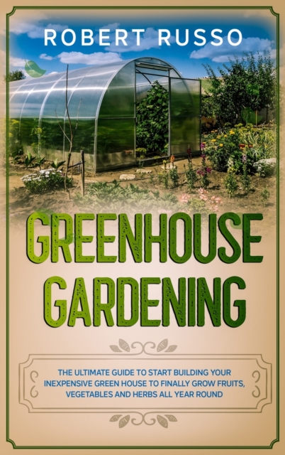 Greenhouse Gardening : The Ultimate Guide to Start Building Your Inexpensive Green House to Finally Grow Fruits, Vegetables and Herbs All Year Round., Hardback Book