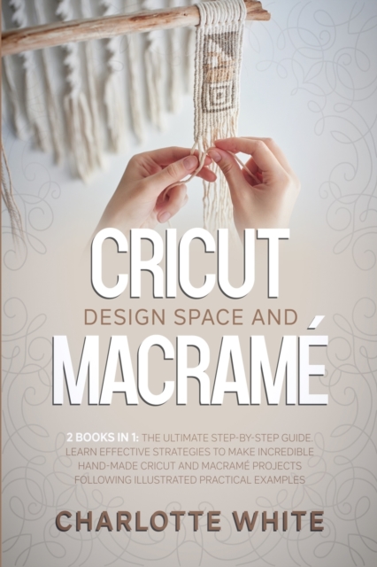 Cricut Design Space and Macrame : 2 Books in 1: The Ultimate Step-by-Step Guide. Learn Effective Strategies to Make Incredible Hand-Made Cricut and Macrame Projects Following Illustrated Practical Exa, Paperback / softback Book