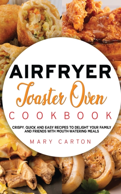 Air Fryer Toaster Oven Cookbook : Crispy, Quick and Easy Recipes to Delight Your Family and Friends With Mouth-Watering Meals, Hardback Book