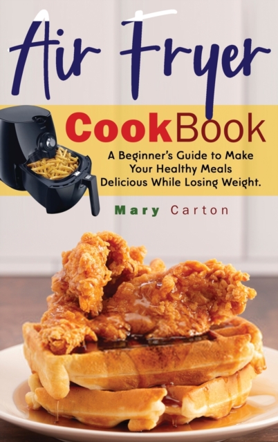 Air Fryer Cookbook : A Beginner's Guide to Make Your Healthy Meals Delicious While Losing Weight., Hardback Book