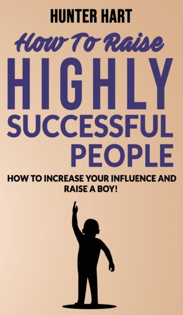 How to Raise Highly Successful People : How to Increase your Influence and Raise a Boy! Break Free of the Overparenting Trap and Prepare Kids for Succes. Learn How Successful People Lead!, Hardback Book
