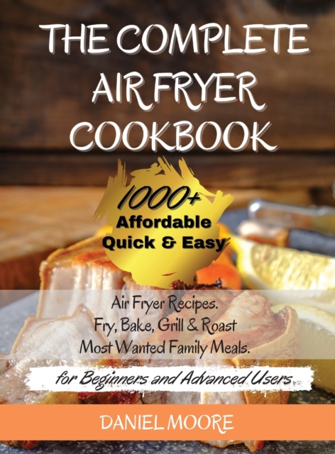The Complete Air Fryer Cookbook : 1000+ Affordable, Quick & Easy Air Fryer Recipes. Fry, Bake, Grill & Roast Most Wanted Family Meals. (for Beginners and Advanced Users) May 2021 Edition, Hardback Book