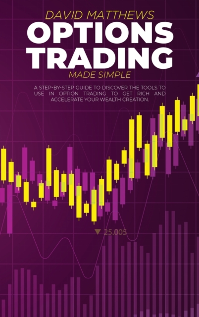 Options Trading Made Simple : A Step-By-Step Guide To Discover The Tools To Use In Option Trading To Get Rich And Accelerate Your Wealth Creation, Hardback Book