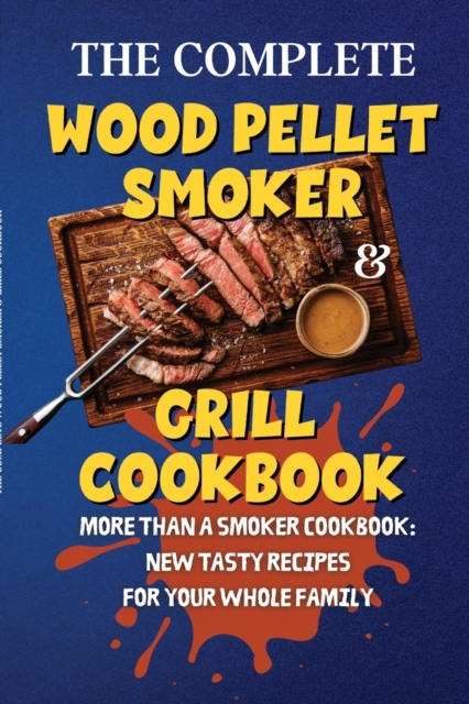 The Complete Wood Pellet Smoker & Grill Cookbook : More Than a Smoker Cookbook: New Tasty Recipes for Your Whole Family, Paperback / softback Book