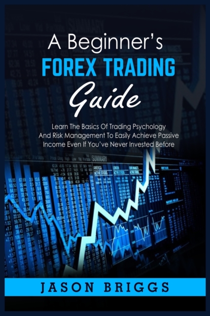 A Beginner's Forex Trading Guide : Learn The Basics Of Trading Psychology And Risk Management To Easily Achieve Passive Income Even If You've Never Invested Before, Paperback / softback Book