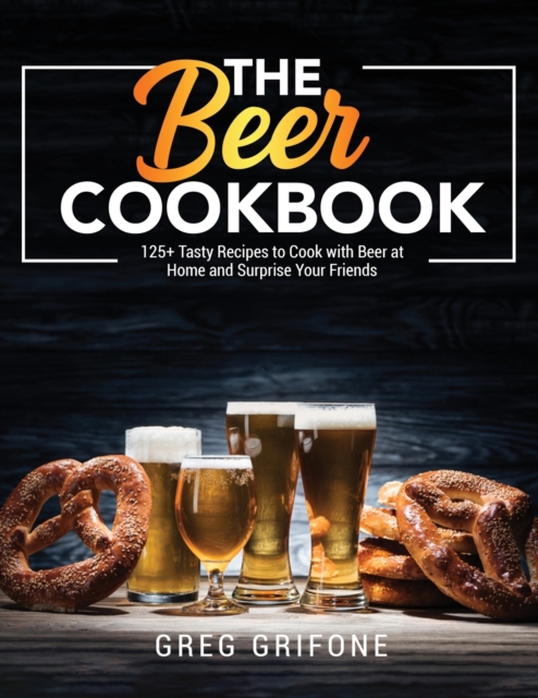 The Beer Cookbook : 125+ Tasty Recipes to Cook with Beer at Home and Surprise Your Friends, Paperback / softback Book
