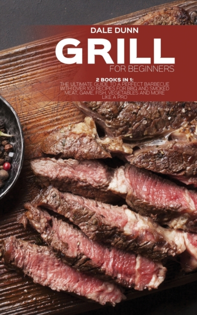 Grill for Beginners : 2 Books in 1: The Ultimate Guide to a Perfect Barbecue with Over 100 Recipes for BBQ and Smoked Meat, Game, Fish, Vegetables and More Like a Pro, Hardback Book