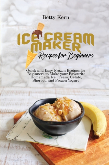 Ice Cream Maker Recipes for Beginners : Quick and Easy Frozen Recipes for Beginners to Make your Favourite Homemade Ice Cream, Gelato, Sherbet, and Frozen Yogurt, Paperback / softback Book