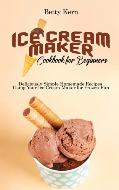 Ice Cream Maker Cookbook for Beginners : Deliciously Simple Homemade Recipes Using Your Ice Cream Maker for Frozen Fun, Hardback Book