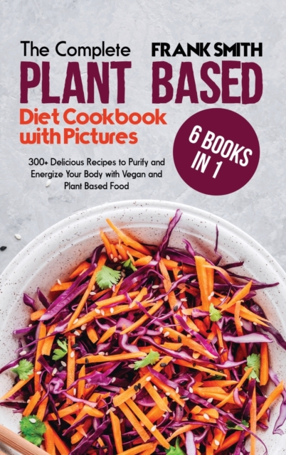 The Ultimate Plant Based Diet Cookbook with Pictures : 6 Books in 1: 300+ Delicious Recipes to Purify and Energize Your Body with Vegan and Plant Based Food, Hardback Book