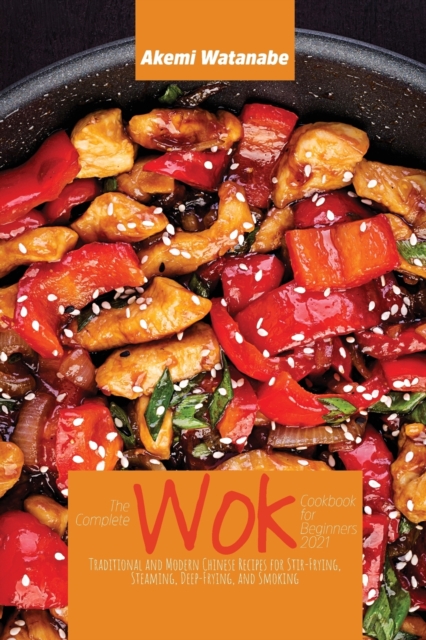 The Complete Wok Cookbook for Beginners 2021 : Traditional and Modern Chinese Recipes for Stir-Frying, Steaming, Deep-Frying, and Smoking, Paperback / softback Book