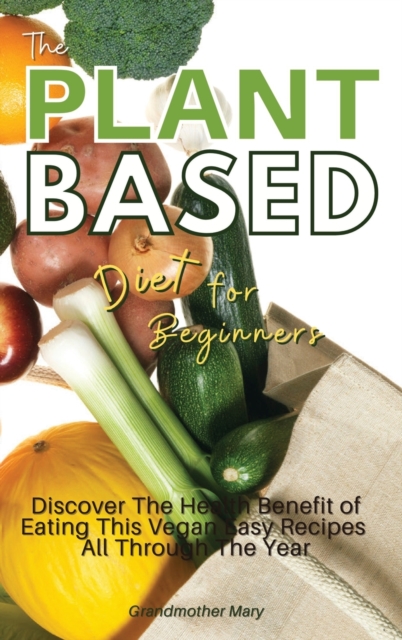 The Plant Based Diet for Beginners : Discover the Health Benefit of Eating This Vegan Easy Recipes All Through the Year. 50 Meals with Pictures, Hardback Book